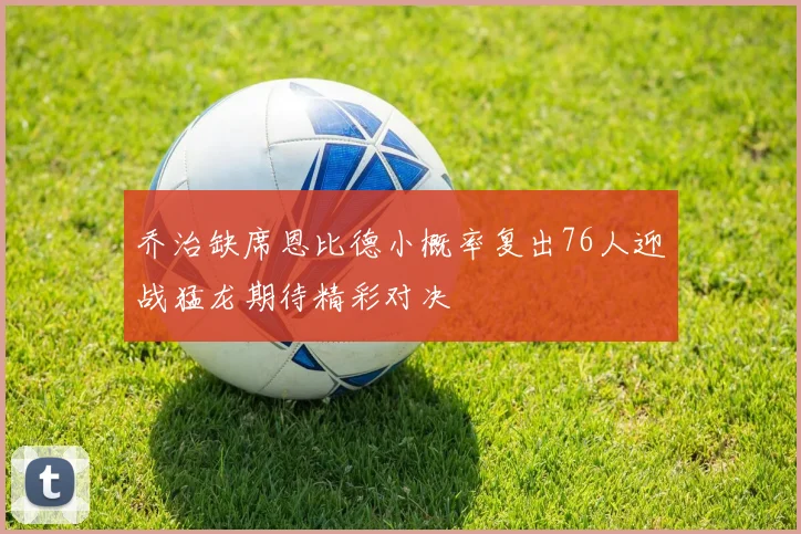 乔治缺席恩比德小概率复出76人迎战猛龙期待精彩对决
