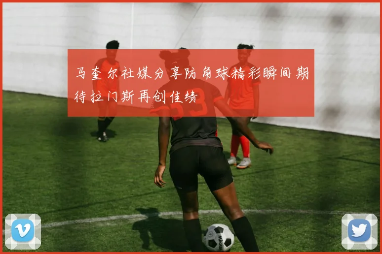 马奎尔社媒分享防角球精彩瞬间期待拉门斯再创佳绩