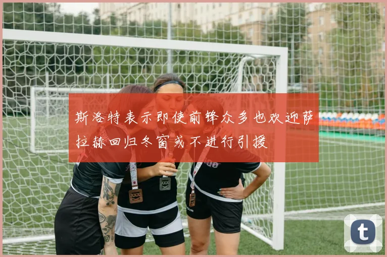 斯洛特表示即使前锋众多也欢迎萨拉赫回归冬窗或不进行引援