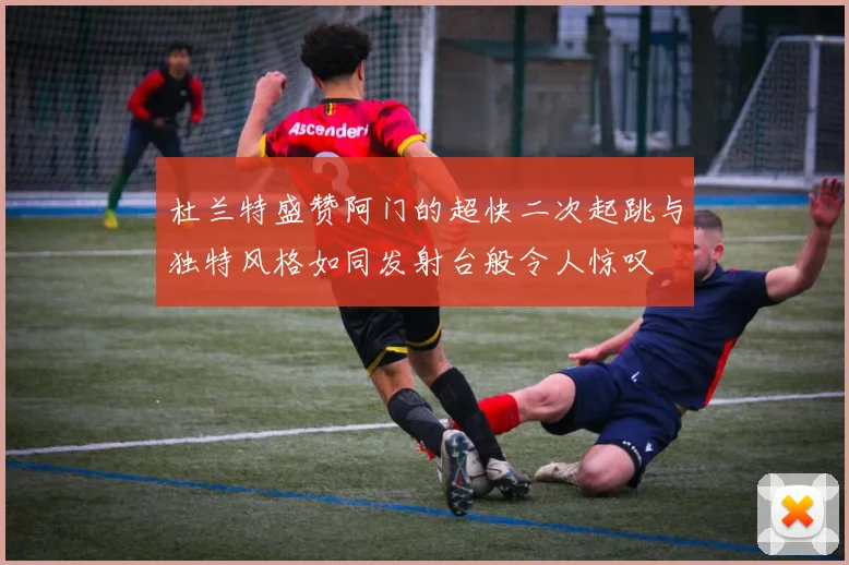 杜兰特盛赞阿门的超快二次起跳与独特风格如同发射台般令人惊叹