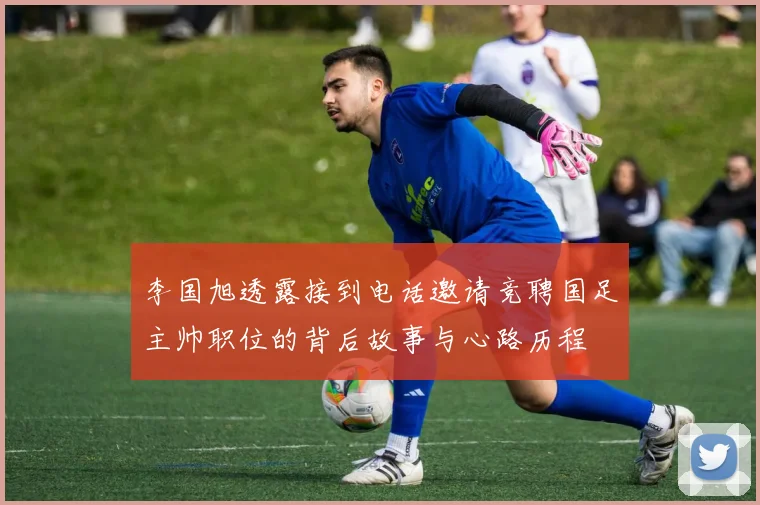 李国旭透露接到电话邀请竞聘国足主帅职位的背后故事与心路历程