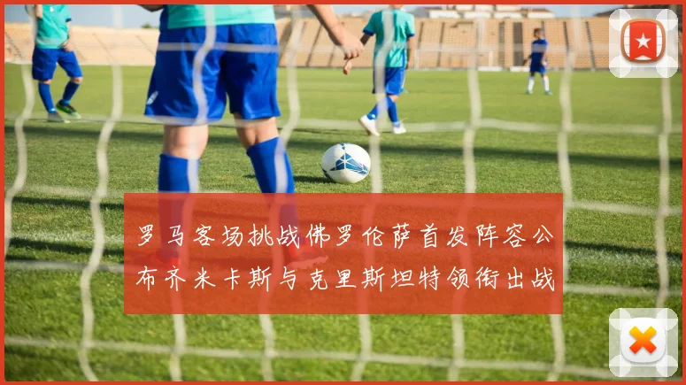 罗马客场挑战佛罗伦萨首发阵容公布齐米卡斯与克里斯坦特领衔出战