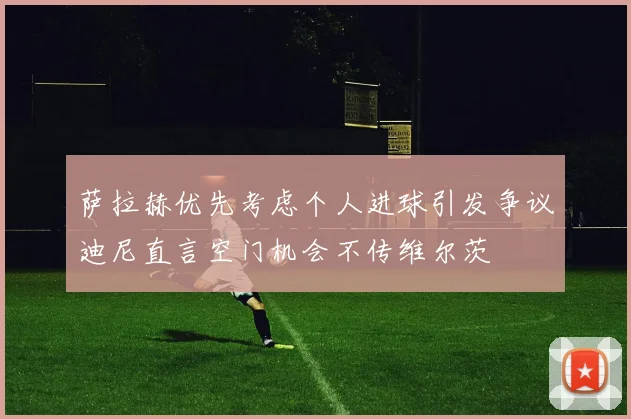 萨拉赫优先考虑个人进球引发争议迪尼直言空门机会不传维尔茨