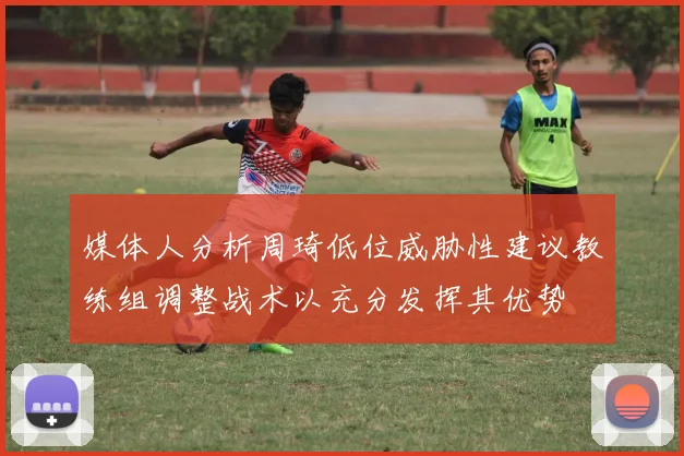 媒体人分析周琦低位威胁性建议教练组调整战术以充分发挥其优势