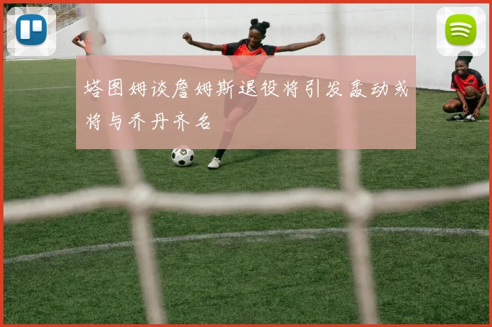 塔图姆谈詹姆斯退役将引发轰动或将与乔丹齐名