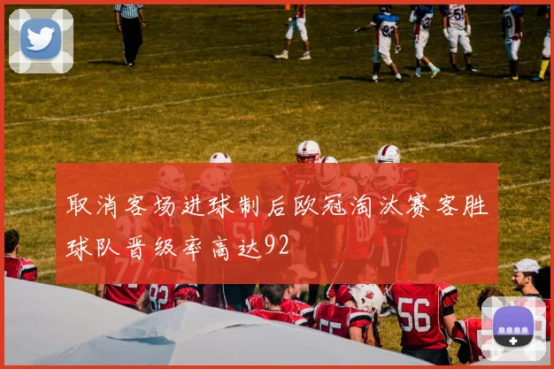 取消客场进球制后欧冠淘汰赛客胜球队晋级率高达92