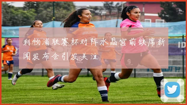 利物浦联赛杯对阵水晶宫前缺席新闻发布会引发关注