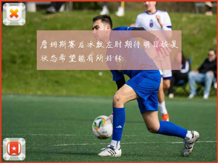 詹姆斯赛后冰敷左肘期待明日恢复状态希望能有所好转