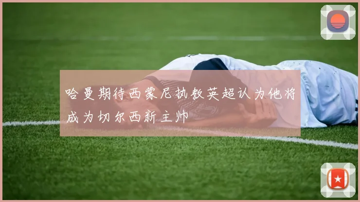 哈曼期待西蒙尼执教英超认为他将成为切尔西新主帅