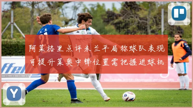 阿莱格里点评米兰平局称球队表现可提升莱奥中锋位置需把握进球机会