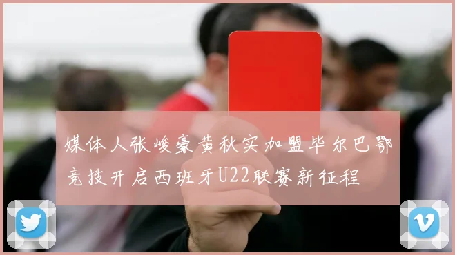 媒体人张峻豪黄秋实加盟毕尔巴鄂竞技开启西班牙U22联赛新征程