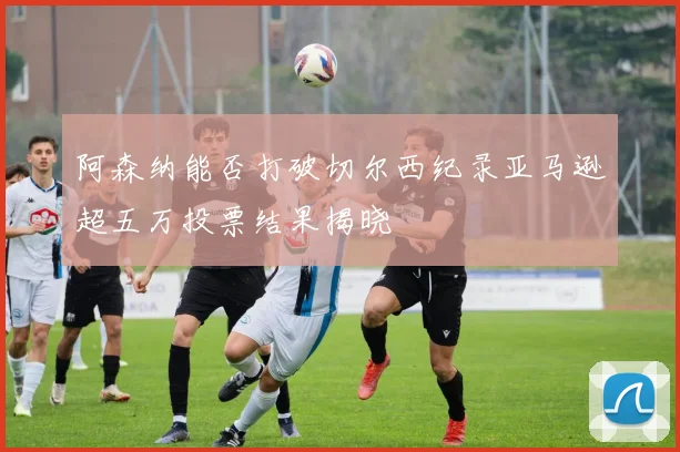 阿森纳能否打破切尔西纪录亚马逊超五万投票结果揭晓