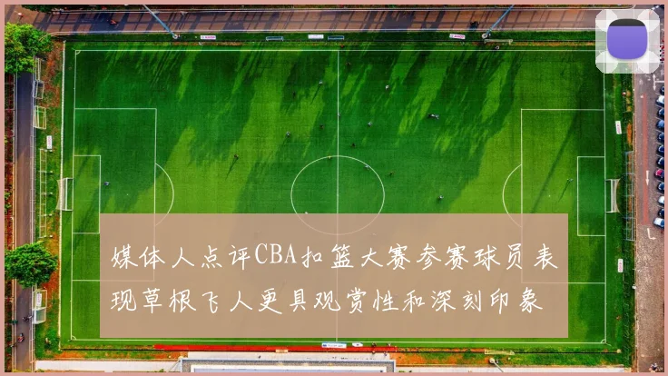 媒体人点评CBA扣篮大赛参赛球员表现草根飞人更具观赏性和深刻印象