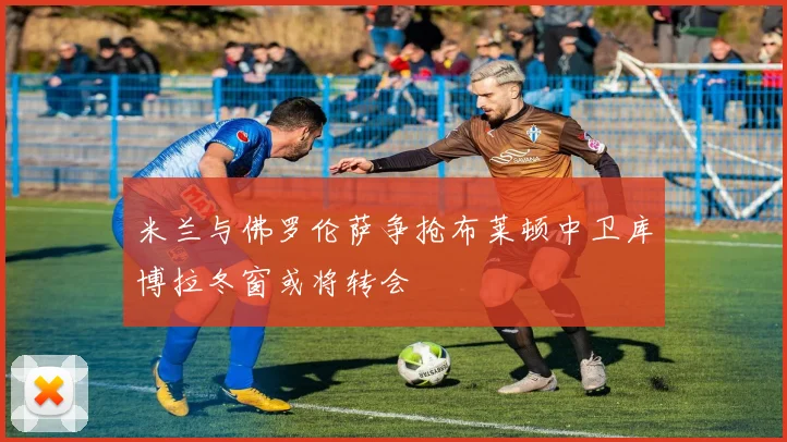 米兰与佛罗伦萨争抢布莱顿中卫库博拉冬窗或将转会