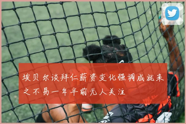 埃贝尔谈拜仁薪资变化强调成就来之不易一年半前无人关注