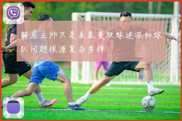 解雇主帅只是表象曼联球迷深知球队问题根源复杂多样