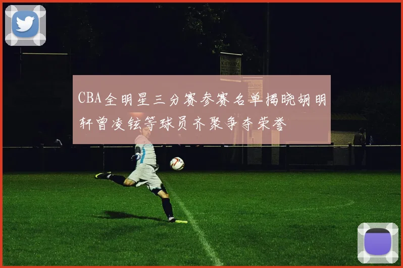 CBA全明星三分赛参赛名单揭晓胡明轩曾凌铉等球员齐聚争夺荣誉