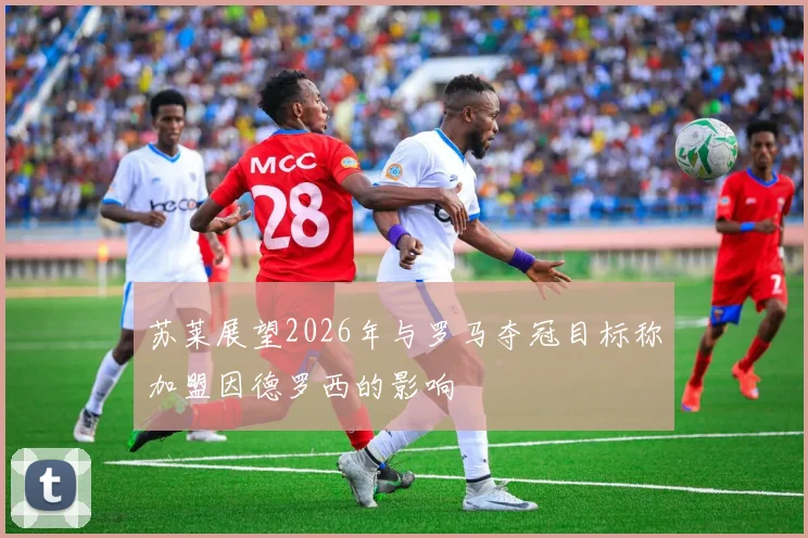 苏莱展望2026年与罗马夺冠目标称加盟因德罗西的影响