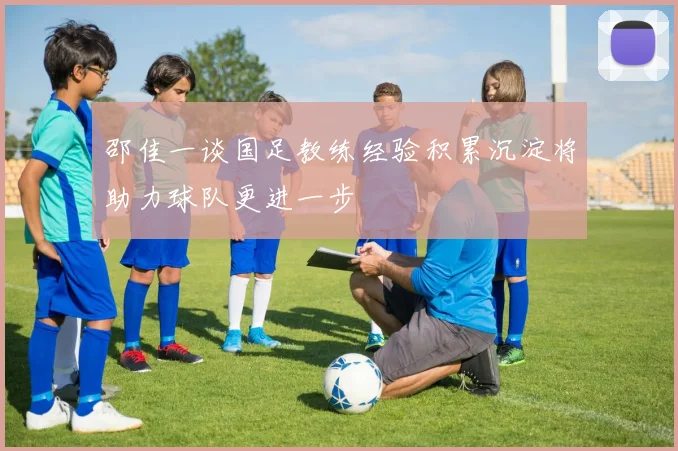 邵佳一谈国足教练经验积累沉淀将助力球队更进一步