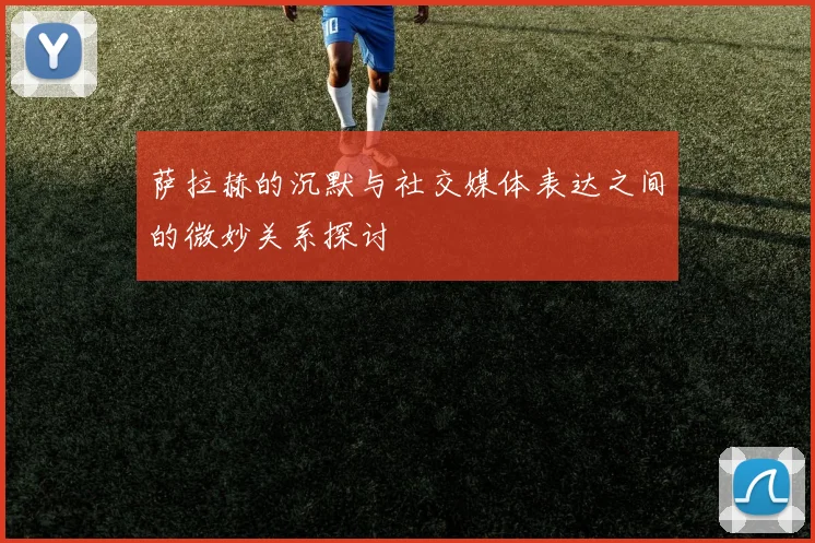 萨拉赫的沉默与社交媒体表达之间的微妙关系探讨
