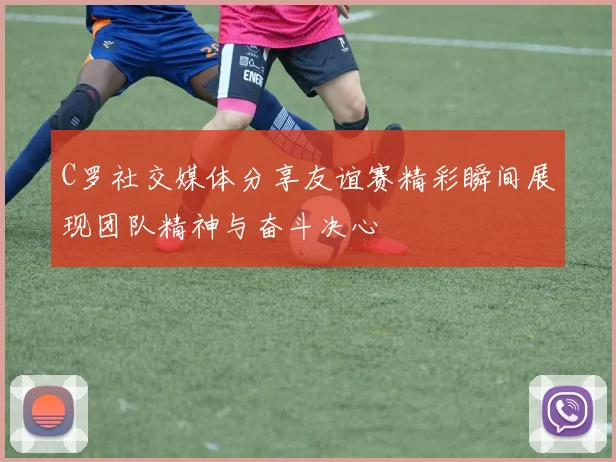 C罗社交媒体分享友谊赛精彩瞬间展现团队精神与奋斗决心