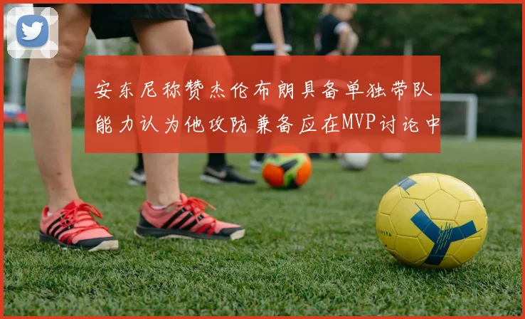安东尼称赞杰伦布朗具备单独带队能力认为他攻防兼备应在MVP讨论中占有一席之地