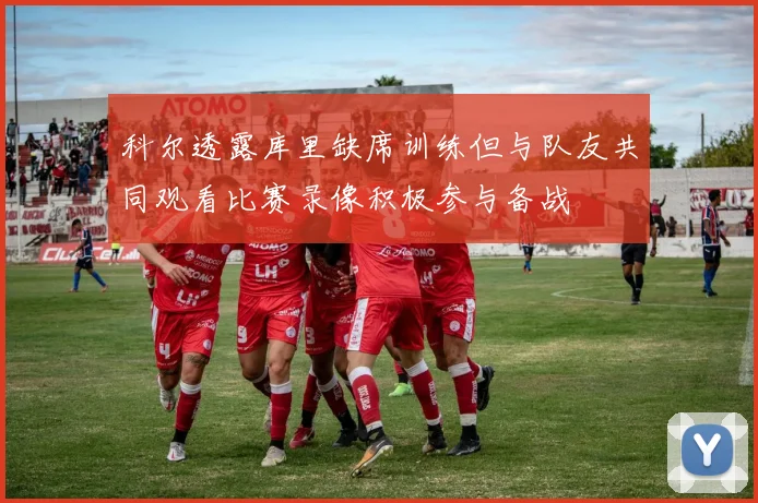 科尔透露库里缺席训练但与队友共同观看比赛录像积极参与备战