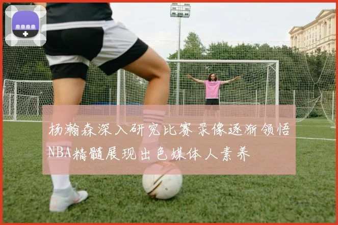 杨瀚森深入研究比赛录像逐渐领悟NBA精髓展现出色媒体人素养