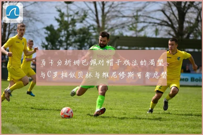 马卡分析姆巴佩对帽子戏法的渴望与C罗相似贝林与维尼修斯可考虑替补出战