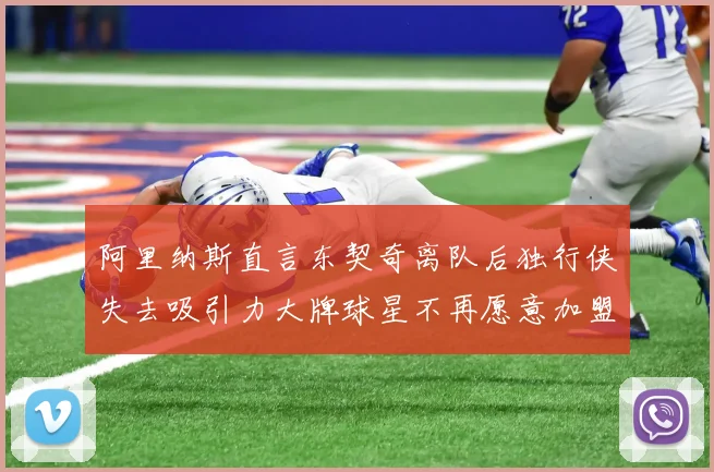 阿里纳斯直言东契奇离队后独行侠失去吸引力大牌球星不再愿意加盟