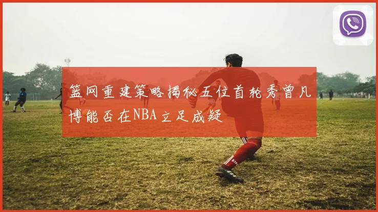篮网重建策略揭秘五位首轮秀曾凡博能否在NBA立足成疑