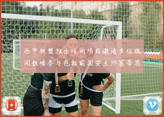 西甲联盟推出培训项目邀请多位赋闲教练参与包括前国安主帅塞蒂恩在内